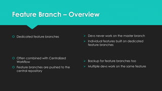 Feature Branch – Overview 
 Dedicated feature branches 
 Often combined with Centralized 
Workflow 
 Feature branches are pushed to the 
central repository 
 Devs never work on the master branch 
 Individual features built on dedicated 
feature branches 
 Backup for feature branches too 
 Multiple devs work on the same feature 
 
