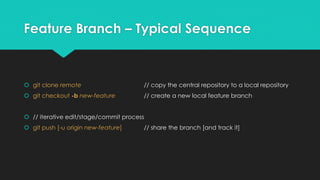 Feature Branch – Typical Sequence 
 git clone remote // copy the central repository to a local repository 
 git checkout -b new-feature // create a new local feature branch 
 // iterative edit/stage/commit process 
 git push [-u origin new-feature] // share the branch [and track it] 
 