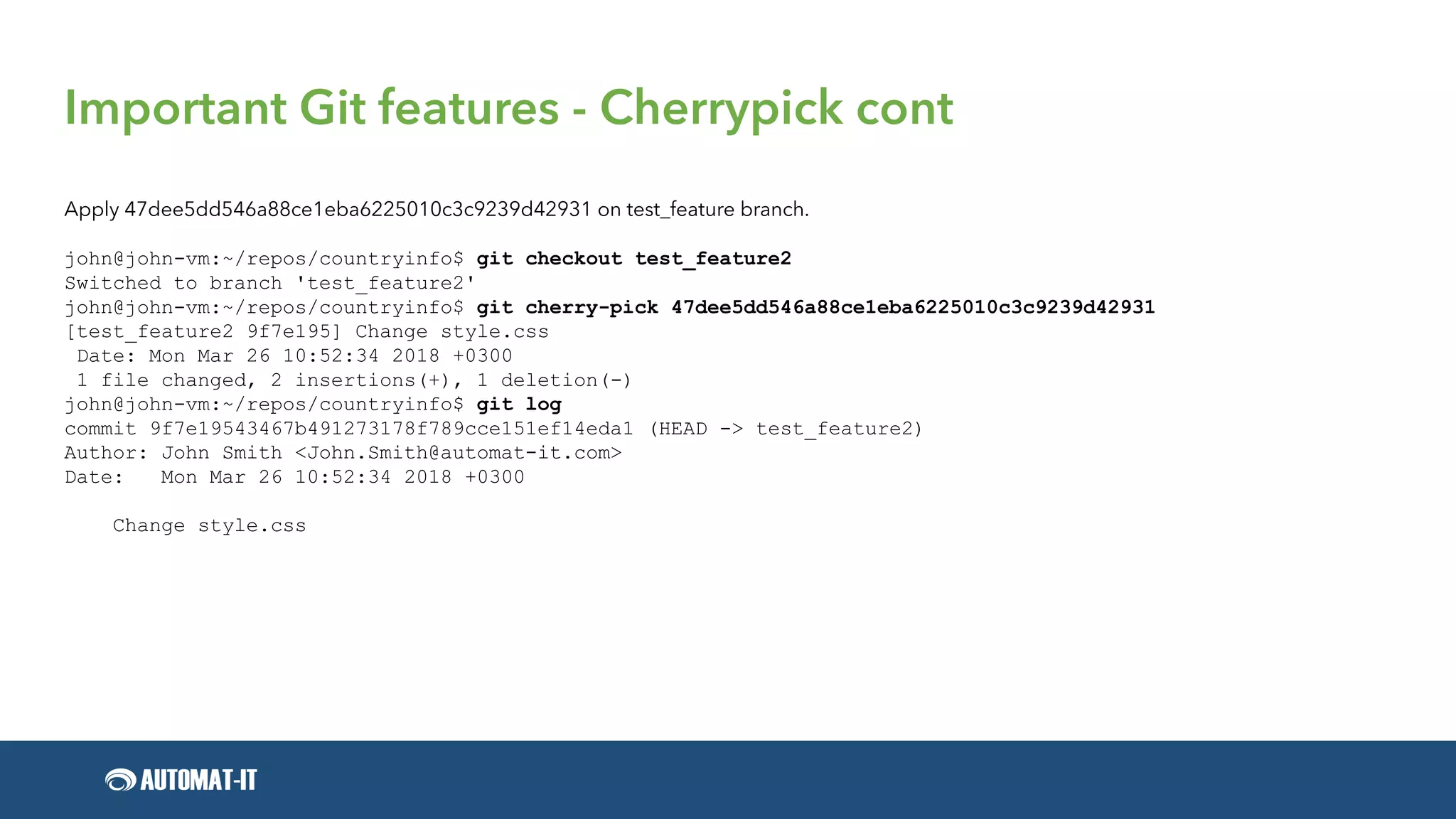 Important Git features - Cherrypick cont
Apply 47dee5dd546a88ce1eba6225010c3c9239d42931 on test_feature branch.
john@john-vm:~/repos/countryinfo$ git checkout test_feature2
Switched to branch 'test_feature2'
john@john-vm:~/repos/countryinfo$ git cherry-pick 47dee5dd546a88ce1eba6225010c3c9239d42931
[test_feature2 9f7e195] Change style.css
Date: Mon Mar 26 10:52:34 2018 +0300
1 file changed, 2 insertions(+), 1 deletion(-)
john@john-vm:~/repos/countryinfo$ git log
commit 9f7e19543467b491273178f789cce151ef14eda1 (HEAD -> test_feature2)
Author: John Smith <John.Smith@automat-it.com>
Date: Mon Mar 26 10:52:34 2018 +0300
Change style.css
 