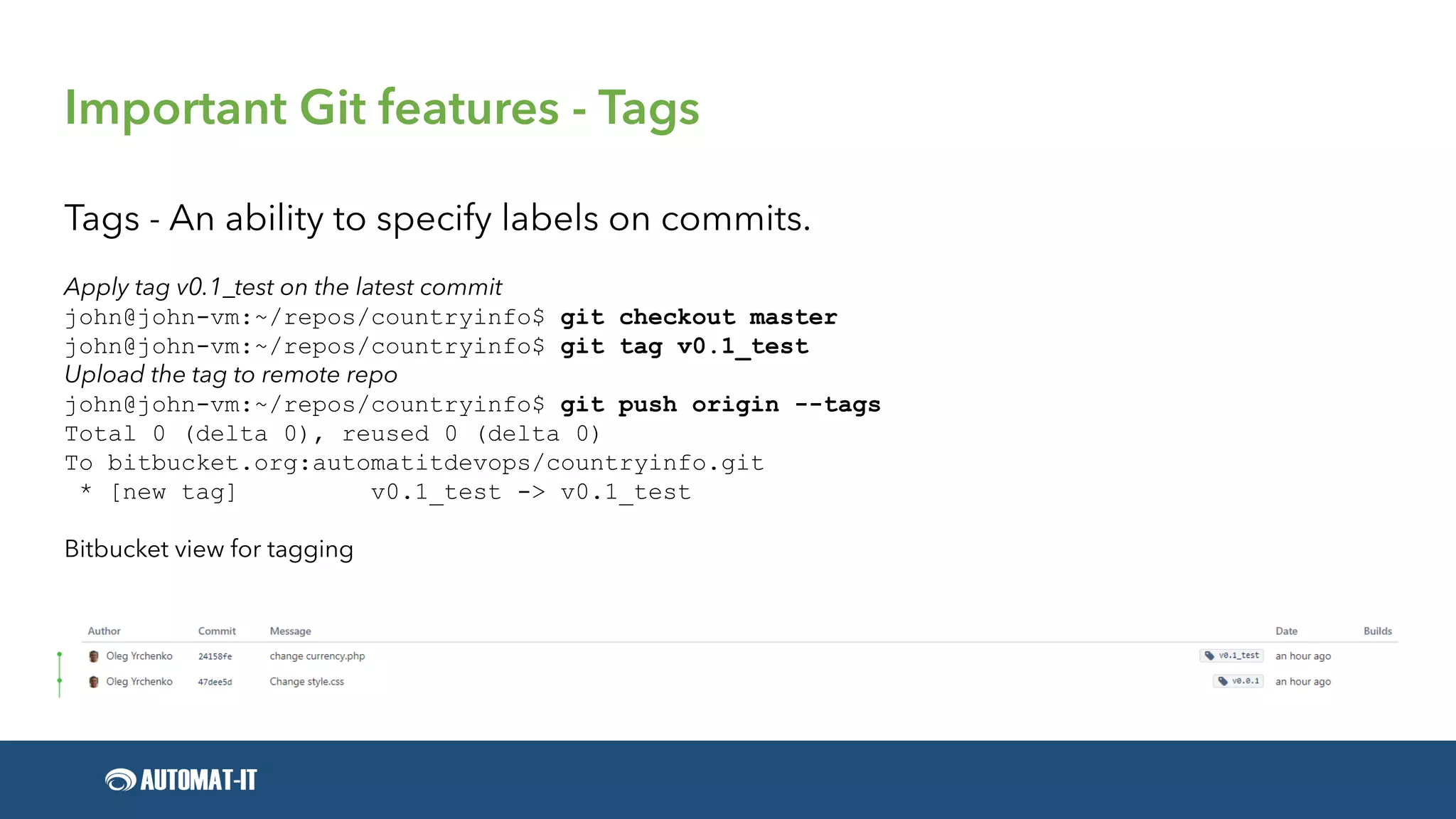 Important Git features - Tags
Tags - An ability to specify labels on commits.
Apply tag v0.1_test on the latest commit
john@john-vm:~/repos/countryinfo$ git checkout master
john@john-vm:~/repos/countryinfo$ git tag v0.1_test
Upload the tag to remote repo
john@john-vm:~/repos/countryinfo$ git push origin --tags
Total 0 (delta 0), reused 0 (delta 0)
To bitbucket.org:automatitdevops/countryinfo.git
* [new tag] v0.1_test -> v0.1_test
Bitbucket view for tagging
 