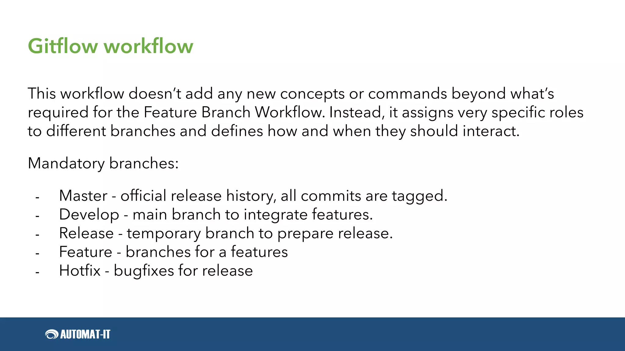 Gitflow workflow
This workflow doesn’t add any new concepts or commands beyond what’s
required for the Feature Branch Workflow. Instead, it assigns very specific roles
to different branches and defines how and when they should interact.
Mandatory branches:
- Master - official release history, all commits are tagged.
- Develop - main branch to integrate features.
- Release - temporary branch to prepare release.
- Feature - branches for a features
- Hotfix - bugfixes for release
 