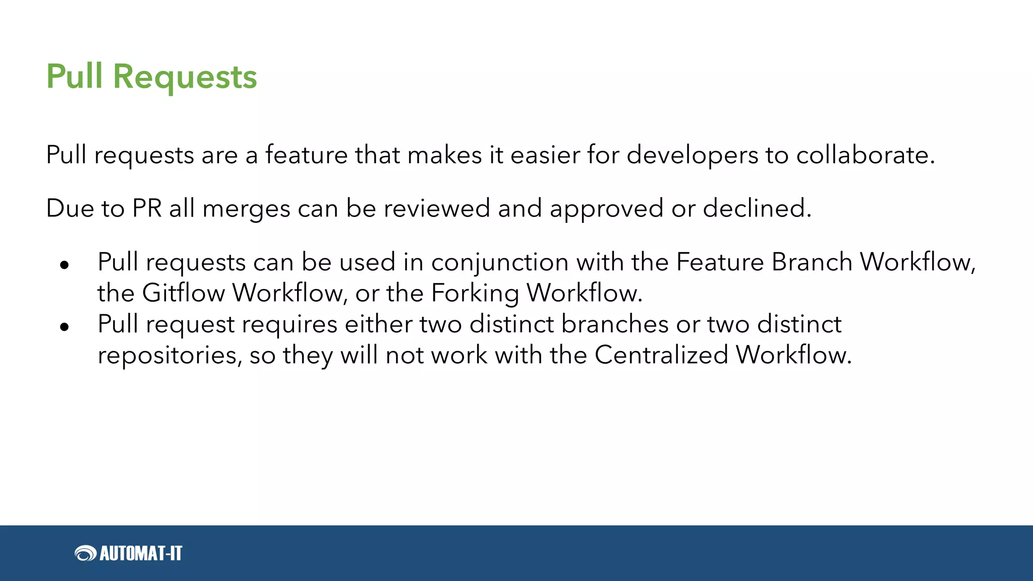 Pull Requests
Pull requests are a feature that makes it easier for developers to collaborate.
Due to PR all merges can be reviewed and approved or declined.
● Pull requests can be used in conjunction with the Feature Branch Workflow,
the Gitflow Workflow, or the Forking Workflow.
● Pull request requires either two distinct branches or two distinct
repositories, so they will not work with the Centralized Workflow.
 