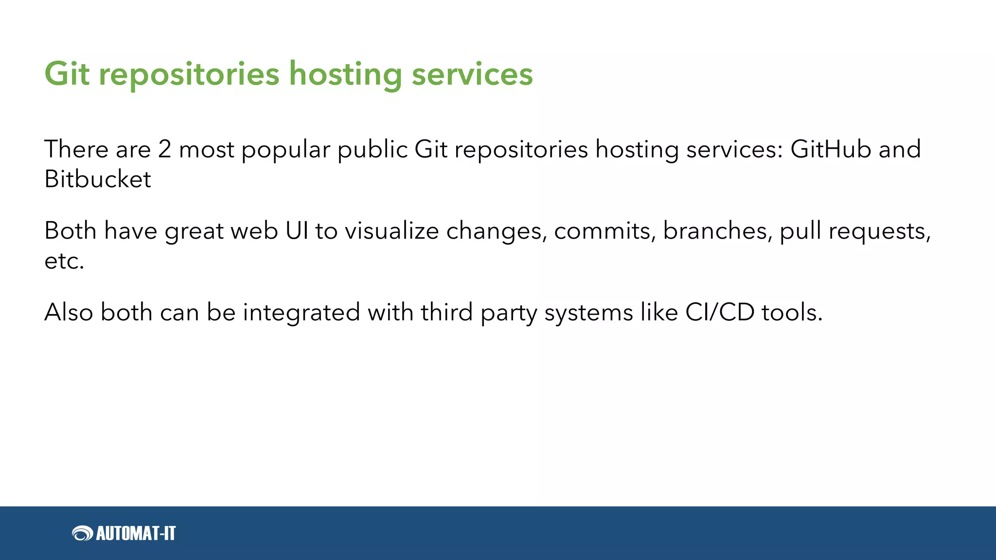 Git repositories hosting services
There are 2 most popular public Git repositories hosting services: GitHub and
Bitbucket
Both have great web UI to visualize changes, commits, branches, pull requests,
etc.
Also both can be integrated with third party systems like CI/CD tools.
 