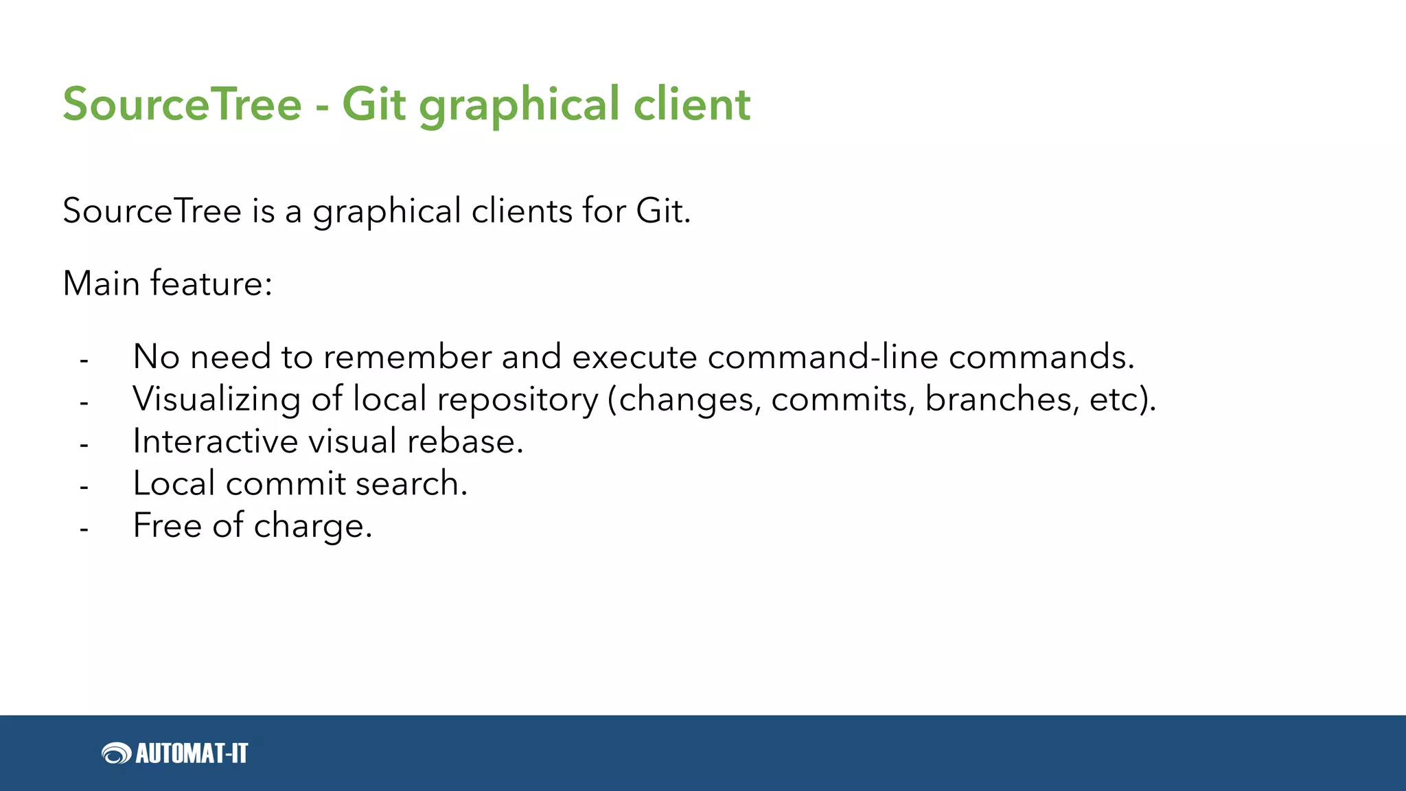SourceTree - Git graphical client
SourceTree is a graphical clients for Git.
Main feature:
- No need to remember and execute command-line commands.
- Visualizing of local repository (changes, commits, branches, etc).
- Interactive visual rebase.
- Local commit search.
- Free of charge.
 