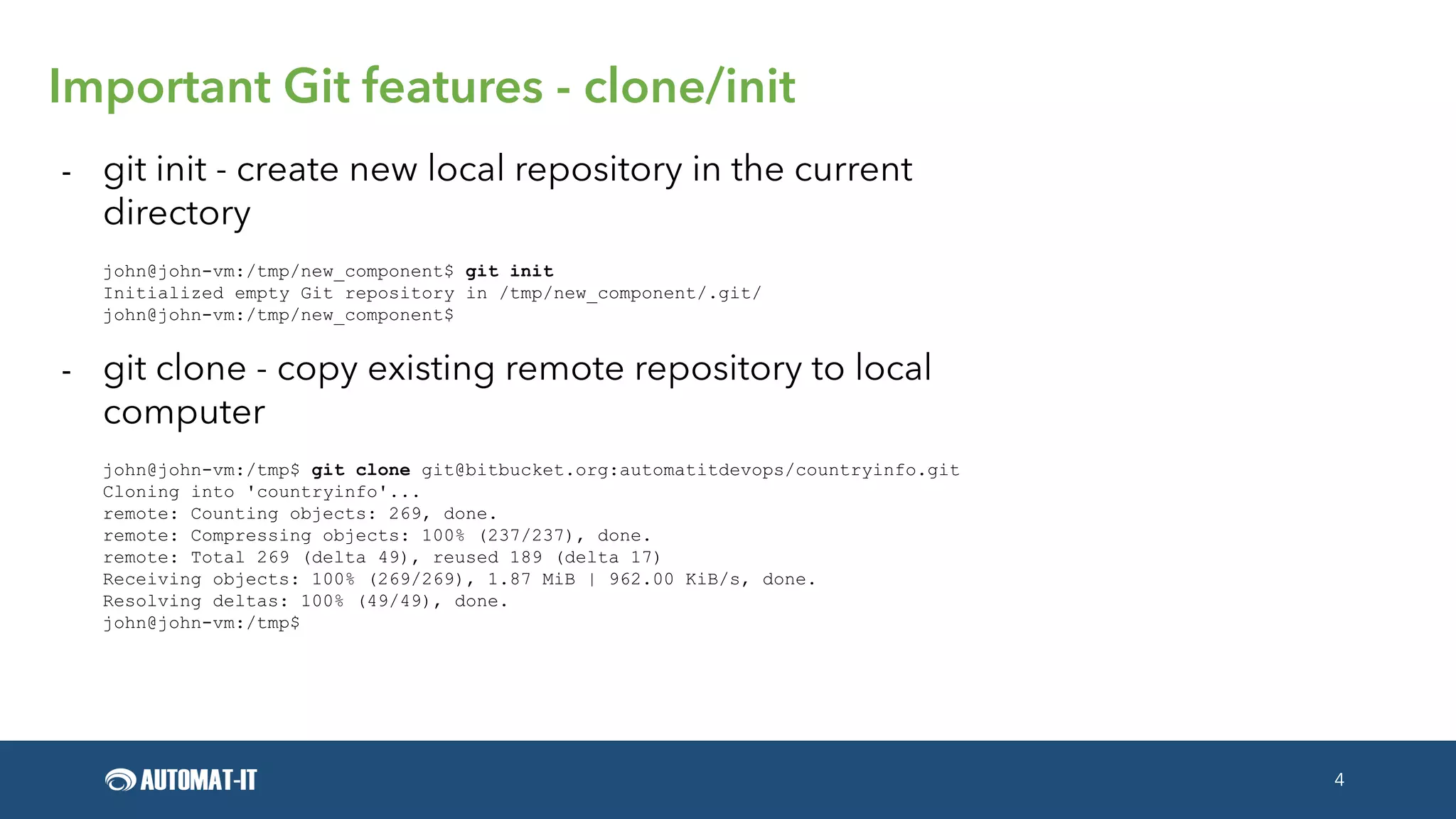 4
Important Git features - clone/init
- git init - create new local repository in the current
directory
john@john-vm:/tmp/new_component$ git init
Initialized empty Git repository in /tmp/new_component/.git/
john@john-vm:/tmp/new_component$
- git clone - copy existing remote repository to local
computer
john@john-vm:/tmp$ git clone git@bitbucket.org:automatitdevops/countryinfo.git
Cloning into 'countryinfo'...
remote: Counting objects: 269, done.
remote: Compressing objects: 100% (237/237), done.
remote: Total 269 (delta 49), reused 189 (delta 17)
Receiving objects: 100% (269/269), 1.87 MiB | 962.00 KiB/s, done.
Resolving deltas: 100% (49/49), done.
john@john-vm:/tmp$
 