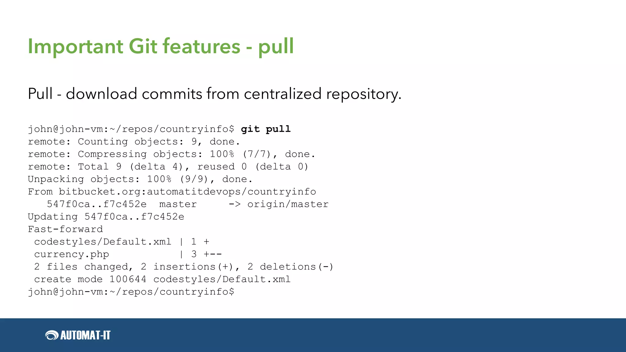 Important Git features - pull
Pull - download commits from centralized repository.
john@john-vm:~/repos/countryinfo$ git pull
remote: Counting objects: 9, done.
remote: Compressing objects: 100% (7/7), done.
remote: Total 9 (delta 4), reused 0 (delta 0)
Unpacking objects: 100% (9/9), done.
From bitbucket.org:automatitdevops/countryinfo
547f0ca..f7c452e master -> origin/master
Updating 547f0ca..f7c452e
Fast-forward
codestyles/Default.xml | 1 +
currency.php | 3 +--
2 files changed, 2 insertions(+), 2 deletions(-)
create mode 100644 codestyles/Default.xml
john@john-vm:~/repos/countryinfo$
 