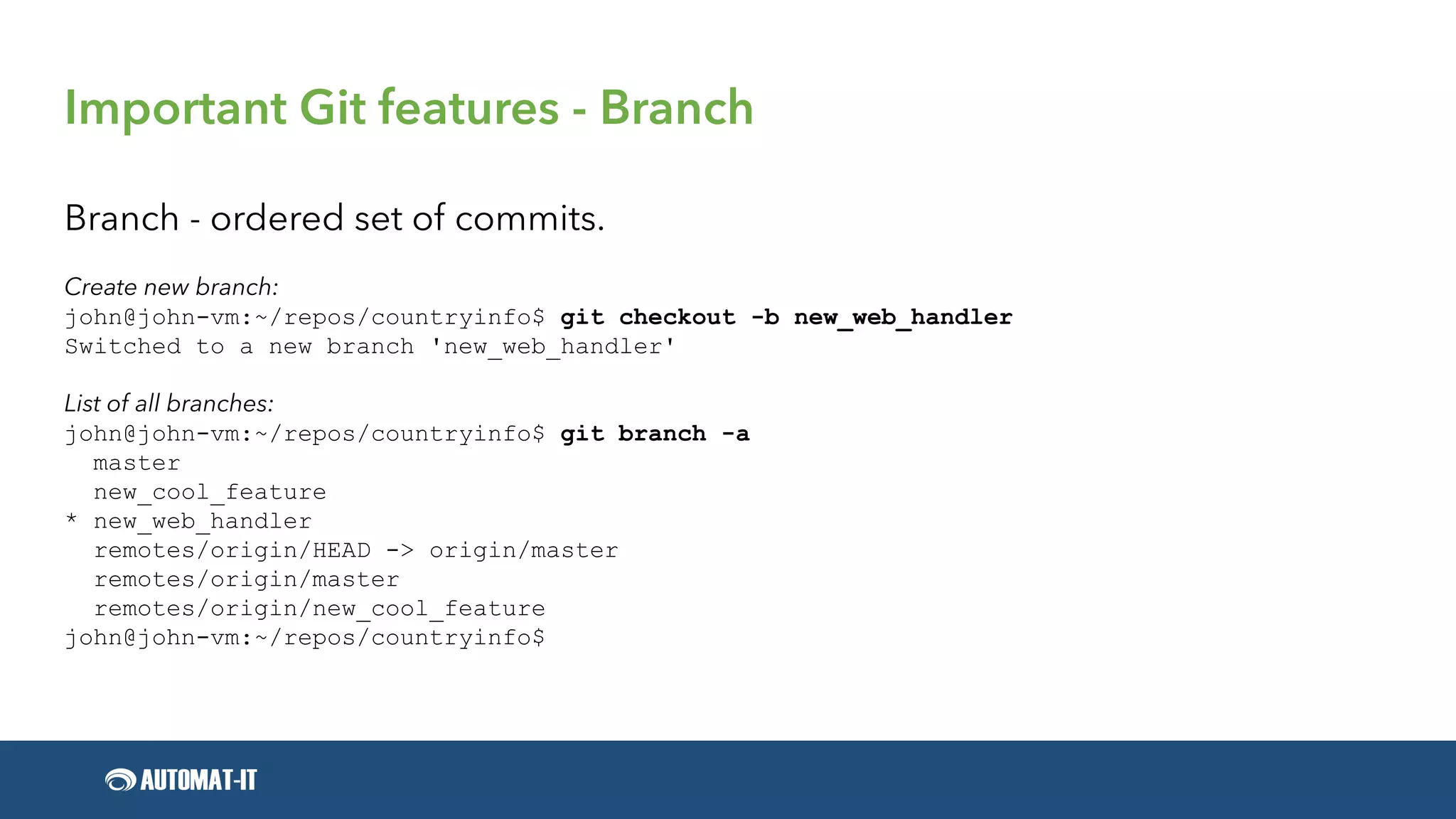 Important Git features - Branch
Branch - ordered set of commits.
Create new branch:
john@john-vm:~/repos/countryinfo$ git checkout -b new_web_handler
Switched to a new branch 'new_web_handler'
List of all branches:
john@john-vm:~/repos/countryinfo$ git branch -a
master
new_cool_feature
* new_web_handler
remotes/origin/HEAD -> origin/master
remotes/origin/master
remotes/origin/new_cool_feature
john@john-vm:~/repos/countryinfo$
 