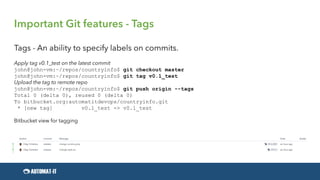 Important Git features - Tags
Tags - An ability to specify labels on commits.
Apply tag v0.1_test on the latest commit
john@john-vm:~/repos/countryinfo$ git checkout master
john@john-vm:~/repos/countryinfo$ git tag v0.1_test
Upload the tag to remote repo
john@john-vm:~/repos/countryinfo$ git push origin --tags
Total 0 (delta 0), reused 0 (delta 0)
To bitbucket.org:automatitdevops/countryinfo.git
* [new tag] v0.1_test -> v0.1_test
Bitbucket view for tagging
 