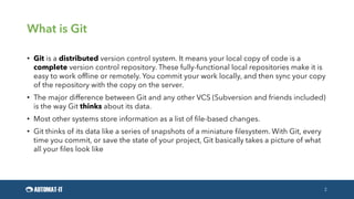 What is Git
• Git is a distributed version control system. It means your local copy of code is a
complete version control repository. These fully-functional local repositories make it is
easy to work offline or remotely. You commit your work locally, and then sync your copy
of the repository with the copy on the server.
• The major difference between Git and any other VCS (Subversion and friends included)
is the way Git thinks about its data.
• Most other systems store information as a list of file-based changes.
• Git thinks of its data like a series of snapshots of a miniature filesystem. With Git, every
time you commit, or save the state of your project, Git basically takes a picture of what
all your files look like
2
 