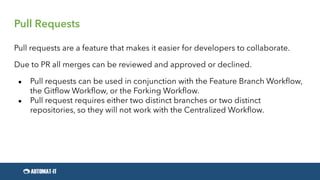 Pull Requests
Pull requests are a feature that makes it easier for developers to collaborate.
Due to PR all merges can be reviewed and approved or declined.
● Pull requests can be used in conjunction with the Feature Branch Workflow,
the Gitflow Workflow, or the Forking Workflow.
● Pull request requires either two distinct branches or two distinct
repositories, so they will not work with the Centralized Workflow.
 