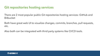 Git repositories hosting services
There are 2 most popular public Git repositories hosting services: GitHub and
Bitbucket
Both have great web UI to visualize changes, commits, branches, pull requests,
etc.
Also both can be integrated with third party systems like CI/CD tools.
 
