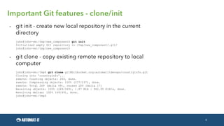 4
Important Git features - clone/init
- git init - create new local repository in the current
directory
john@john-vm:/tmp/new_component$ git init
Initialized empty Git repository in /tmp/new_component/.git/
john@john-vm:/tmp/new_component$
- git clone - copy existing remote repository to local
computer
john@john-vm:/tmp$ git clone git@bitbucket.org:automatitdevops/countryinfo.git
Cloning into 'countryinfo'...
remote: Counting objects: 269, done.
remote: Compressing objects: 100% (237/237), done.
remote: Total 269 (delta 49), reused 189 (delta 17)
Receiving objects: 100% (269/269), 1.87 MiB | 962.00 KiB/s, done.
Resolving deltas: 100% (49/49), done.
john@john-vm:/tmp$
 