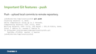 Important Git features - push
Push - upload local commits to remote repository.
john@john-vm:/tmp/countryinfo$ git push
Counting objects: 3, done.
Delta compression using up to 2 threads.
Compressing objects: 100% (3/3), done.
Writing objects: 100% (3/3), 306 bytes | 306.00 KiB/s, done.
Total 3 (delta 2), reused 0 (delta 0)
To bitbucket.org:automatitdevops/countryinfo.git
5ae168a..f7c452e master -> master
john@john-vm:/tmp/countryinfo$
 
