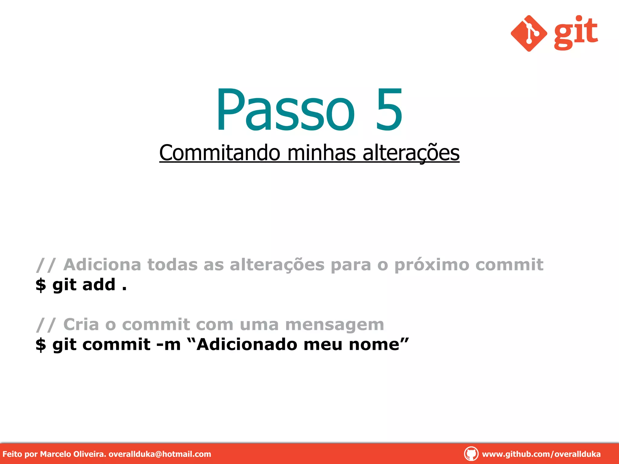 Passo 5
!
// Adiciona todas as alterações para o próximo commit
$ git add .
!
// Cria o commit com uma mensagem
$ git commit -m “Adicionado meu nome”
Commitando minhas alterações
Feito por Marcelo Oliveira. overallduka@hotmail.com www.github.com/overalldukaFeito por Marcelo Oliveira. overallduka@hotmail.com www.github.com/overallduka
 
