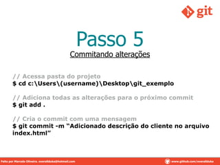Passo 5
// Acessa pasta do projeto
$ cd c:Users(username)Desktopgit_exemplo
!
// Adiciona todas as alterações para o próximo commit
$ git add .
!
// Cria o commit com uma mensagem
$ git commit -m “Adicionado descrição do cliente no arquivo
index.html”
Commitando alterações
Feito por Marcelo Oliveira. overallduka@hotmail.com www.github.com/overalldukaFeito por Marcelo Oliveira. overallduka@hotmail.com www.github.com/overallduka
 