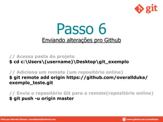 Passo 6
// Acessa pasta do projeto
$ cd c:Users(username)Desktopgit_exemplo
!
// Adiciona um remote (um repositório online)
$ git remote add origin https://github.com/overallduka/
exemplo_teste.git
!
// Envia o repositório Git para o remote(repositório online)
$ git push -u origin master
Enviando alterações pro Github
Feito por Marcelo Oliveira. overallduka@hotmail.com www.github.com/overalldukaFeito por Marcelo Oliveira. overallduka@hotmail.com www.github.com/overallduka
 