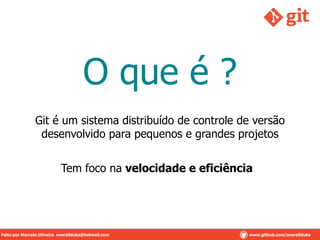 O que é ?
Git é um sistema distribuído de controle de versão
desenvolvido para pequenos e grandes projetos
Tem foco na velocidade e eficiência
Feito por Marcelo Oliveira. overallduka@hotmail.comFeito por Marcelo Oliveira. overallduka@hotmail.com www.github.com/overalldukaFeito por Marcelo Oliveira. overallduka@hotmail.com www.github.com/overallduka
 