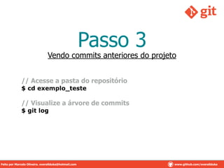 Passo 3
Vendo commits anteriores do projeto
// Acesse a pasta do repositório
$ cd exemplo_teste
// Visualize a árvore de commits
$ git log
Feito por Marcelo Oliveira. overallduka@hotmail.com www.github.com/overalldukaFeito por Marcelo Oliveira. overallduka@hotmail.com www.github.com/overallduka
 
