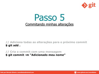 Passo 5
!
// Adiciona todas as alterações para o próximo commit
$ git add .
!
// Cria o commit com uma mensagem
$ git commit -m “Adicionado meu nome”
Commitando minhas alterações
Feito por Marcelo Oliveira. overallduka@hotmail.com www.github.com/overalldukaFeito por Marcelo Oliveira. overallduka@hotmail.com www.github.com/overallduka
 