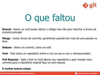 O que faltou
Branch - Ramo, se você quiser alterar o código mas não quer manchar a árvore de
commits principal
!
Merge - Juntar árvore de commits, geralmente quando tem mais de uma pessoa no
time.
!
Rebase - Altera um commit, como um edit
!
Fork - Fork clona um repositório online e cria um pra si com o clone(exemplo).
!
Pull Request - Após o fork se você alterou seu repositório e quer mandar seus
commits para o repositório original faça um pull request.
!
E muitas outras coisas
Feito por Marcelo Oliveira. overallduka@hotmail.com www.github.com/overalldukaFeito por Marcelo Oliveira. overallduka@hotmail.com www.github.com/overallduka
 