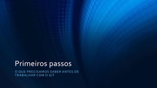 Primeiros passos
O QUE PRECISAMOS SABER ANTES DE
TRABALHAR COM O GIT
 