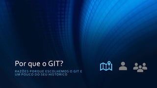 Por que o GIT?
RAZÕES PORQUE ESCOLHEMOS O GIT E
UM POUCO DO SEU HISTÓRICO
 