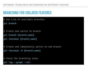 DIFFERENT TEAMS/DEVS ARE WORKING ON DIFFERENT FEATURE
BRANCHING FOR ISOLATED FEATURES
# See List of available branches
git branch
# Create and switch to branch
git branch [branch_name]
git checkout [branch_name]
# Create and immediately switch to new branch
git checkout -b [branch_name]
# Check the branching state
git log --graph --all
 