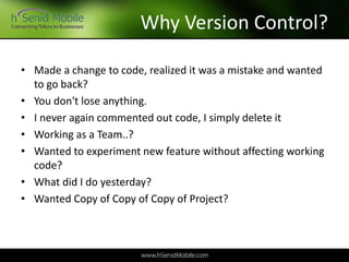 Why Version Control?
• Made a change to code, realized it was a mistake and wanted
to go back?
• You don't lose anything.
• I never again commented out code, I simply delete it
• Working as a Team..?
• Wanted to experiment new feature without affecting working
code?
• What did I do yesterday?
• Wanted Copy of Copy of Copy of Project?
 