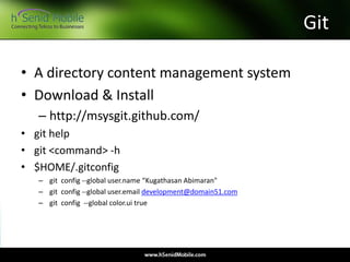 Git
• A directory content management system
• Download & Install
– http://msysgit.github.com/
• git help
• git <command> -h
• $HOME/.gitconfig
– git config --global user.name “Kugathasan Abimaran"
– git config --global user.email development@domain51.com
– git config --global color.ui true
 