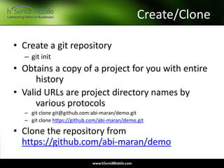 Create/Clone
• Create a git repository
– git init
• Obtains a copy of a project for you with entire
history
• Valid URLs are project directory names by
various protocols
– git clone git@github.com:abi-maran/demo.git
– git clone https://github.com/abi-maran/demo.git
• Clone the repository from
https://github.com/abi-maran/demo
 