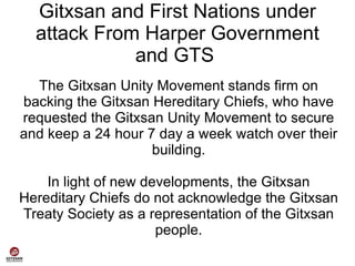 Gitxsan and First Nations under
  attack From Harper Government
             and GTS
  The Gitxsan Unity Movement stands firm on
backing the Gitxsan Hereditary Chiefs, who have
requested the Gitxsan Unity Movement to secure
and keep a 24 hour 7 day a week watch over their
                    building.

    In light of new developments, the Gitxsan
Hereditary Chiefs do not acknowledge the Gitxsan
Treaty Society as a representation of the Gitxsan
                      people.
 