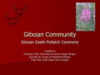 Gitxsan Community
Gitxsan Death Potlatch Ceremony
Created by
Fireweed Tribe: Chief Woo sim lax ha’ Peggy Morgan,
and Ugh de’ wil gal um Stephanie Morgan;
Frog Tribe: Chief Gaakx Verny Morgan
 
