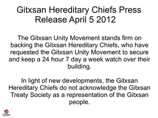 Gitxsan Hereditary Chiefs Press
       Release April 5 2012

  The Gitxsan Unity Movement stands firm on
backing the Gitxsan Hereditary Chiefs, who have
requested the Gitxsan Unity Movement to secure
and keep a 24 hour 7 day a week watch over their
                    building.

    In light of new developments, the Gitxsan
Hereditary Chiefs do not acknowledge the Gitxsan
Treaty Society as a representation of the Gitxsan
                      people.
 