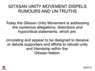 GITXSAN UNITY MOVEMENT DISPELS
     RUMOURS AND UN-TRUTHS

Today the Gitxsan Unity Movement is addressing
   the numerous allegations, distortions and
       hypocritical statements, which are

circulating and appear to be designed to deceive
 or delude supporters and efforts to rebuild unity
             and friendship within the
                  Gitxsan Nation.


                                              20/03/12
 