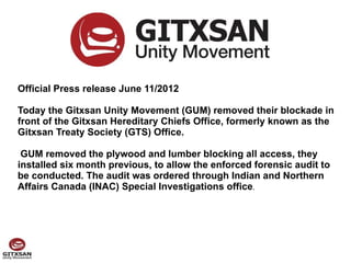 Official Press release June 11/2012

Today the Gitxsan Unity Movement (GUM) removed their blockade in
front of the Gitxsan Hereditary Chiefs Office, formerly known as the
Gitxsan Treaty Society (GTS) Office.

 GUM removed the plywood and lumber blocking all access, they
installed six month previous, to allow the enforced forensic audit to
be conducted. The audit was ordered through Indian and Northern
Affairs Canada (INAC) Special Investigations office.
 
