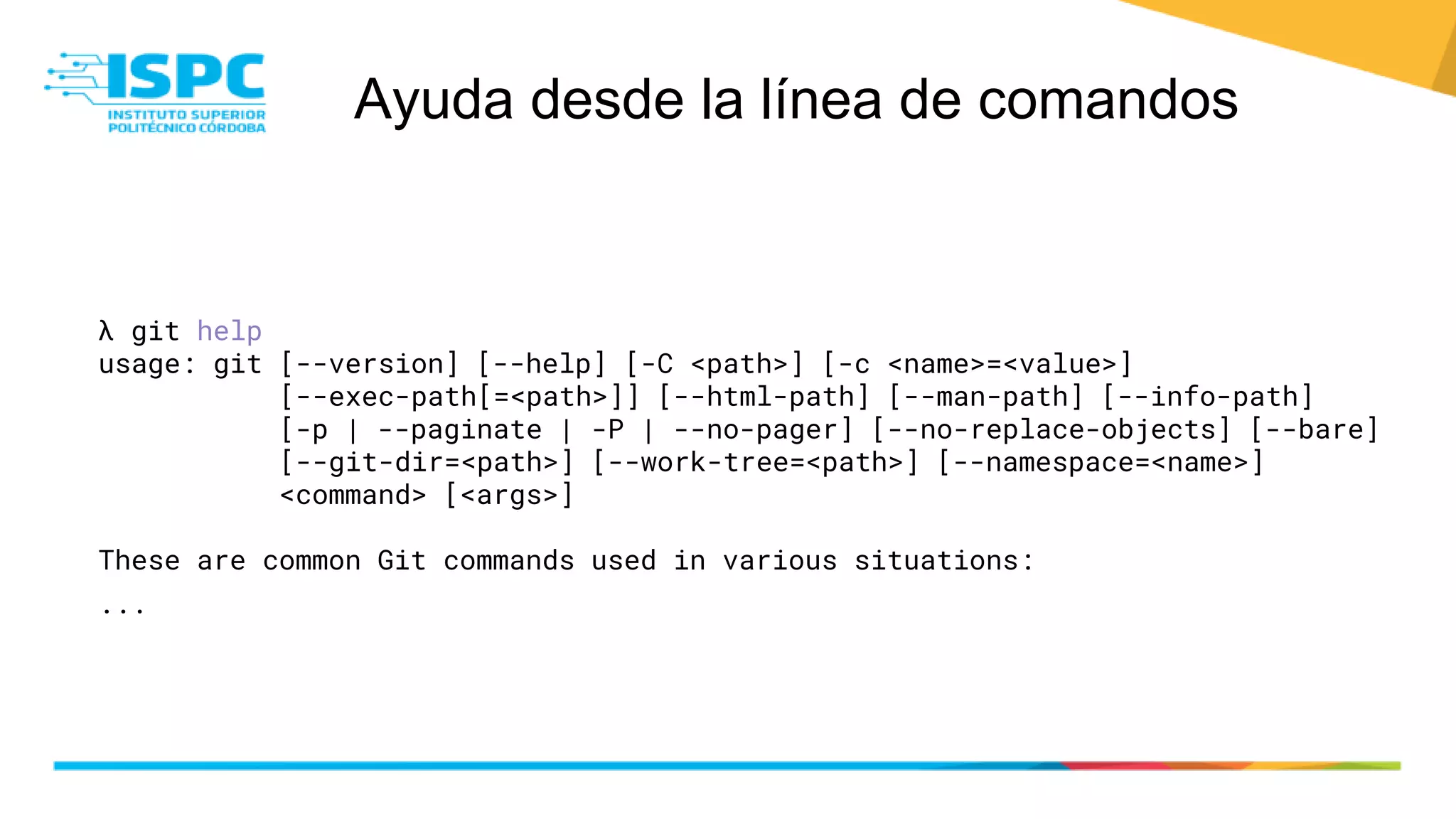 Ayuda desde la línea de comandos
λ git help
usage: git [--version] [--help] [-C <path>] [-c <name>=<value>]
[--exec-path[=<path>]] [--html-path] [--man-path] [--info-path]
[-p | --paginate | -P | --no-pager] [--no-replace-objects] [--bare]
[--git-dir=<path>] [--work-tree=<path>] [--namespace=<name>]
<command> [<args>]
These are common Git commands used in various situations:
...
 