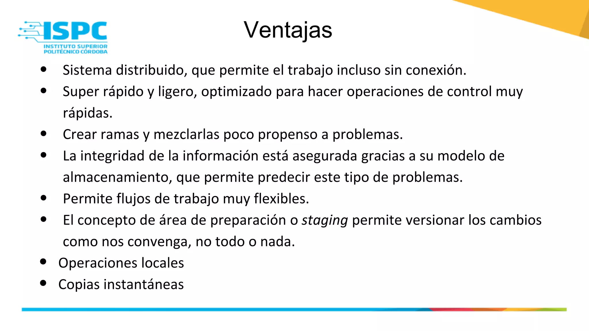 Ventajas
• Sistema distribuido, que permite el trabajo incluso sin conexión.
• Super rápido y ligero, optimizado para hacer operaciones de control muy
rápidas.
• Crear ramas y mezclarlas poco propenso a problemas.
• La integridad de la información está asegurada gracias a su modelo de
almacenamiento, que permite predecir este tipo de problemas.
• Permite flujos de trabajo muy flexibles.
• El concepto de área de preparación o staging permite versionar los cambios
como nos convenga, no todo o nada.
• Operaciones locales
• Copias instantáneas
 