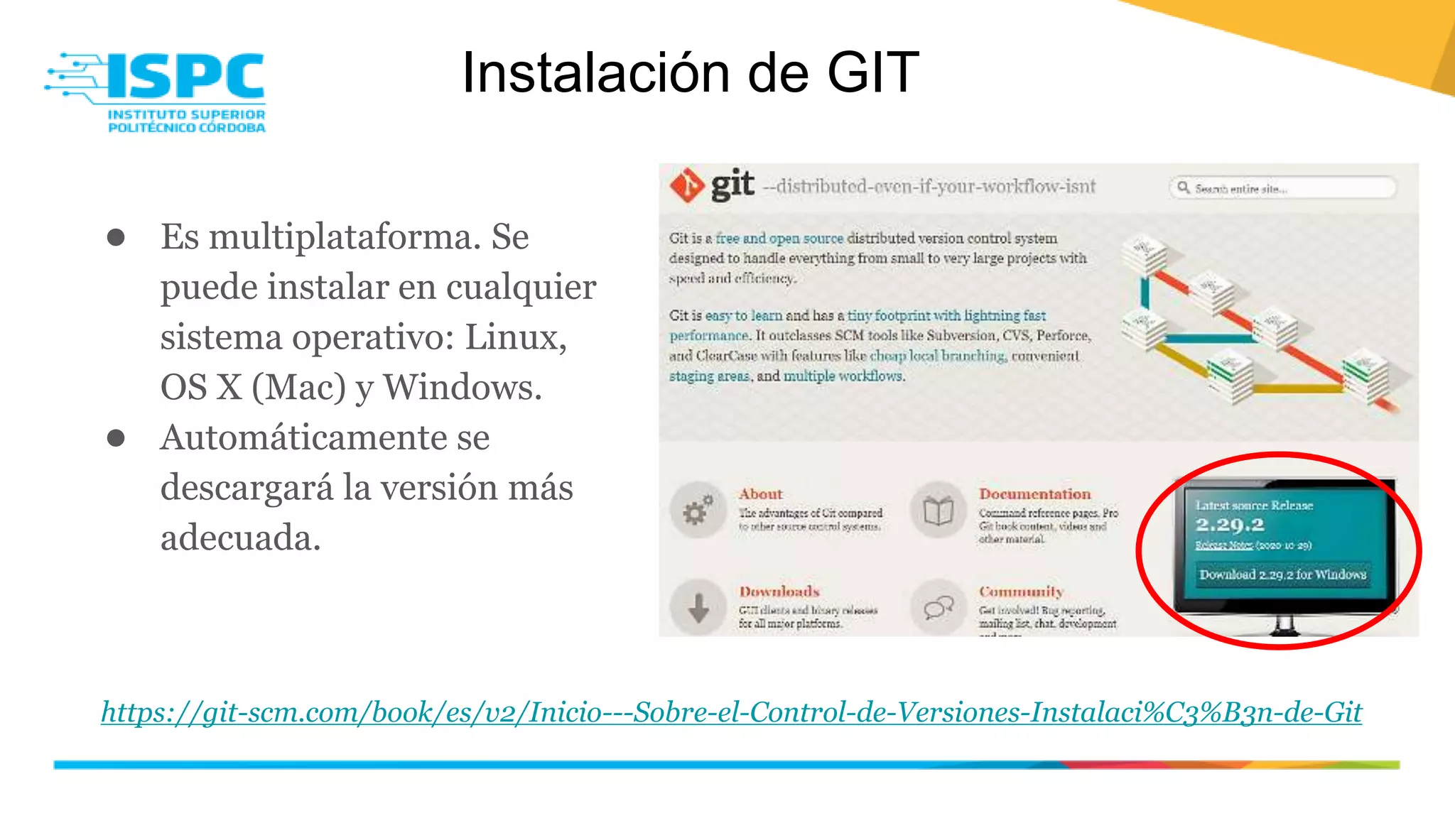 Instalación de GIT
● Es multiplataforma. Se
puede instalar en cualquier
sistema operativo: Linux,
OS X (Mac) y Windows.
● Automáticamente se
descargará la versión más
adecuada.
https://git-scm.com/book/es/v2/Inicio---Sobre-el-Control-de-Versiones-Instalaci%C3%B3n-de-Git
 