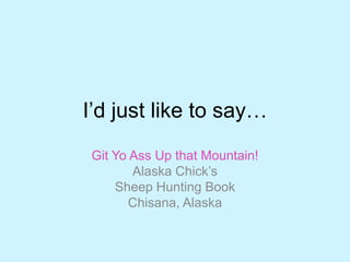 I‟d just like to say…
Git Yo Ass Up that Mountain!
Alaska Chick‟s
Sheep Hunting Book
Chisana, Alaska
 