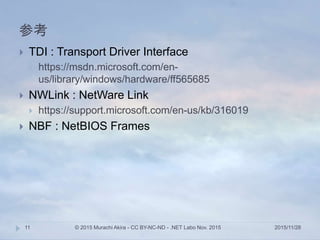 参考
2015/11/28© 2015 Murachi Akira - CC BY-NC-ND - .NET Labo Nov. 201511
 TDI : Transport Driver Interface
 https://msdn.microsoft.com/en-
us/library/windows/hardware/ff565685
 NWLink : NetWare Link
 https://support.microsoft.com/en-us/kb/316019
 NBF : NetBIOS Frames
 