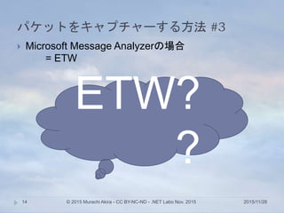 パケットをキャプチャーする方法 #3
2015/11/28© 2015 Murachi Akira - CC BY-NC-ND - .NET Labo Nov. 201514
 Microsoft Message Analyzerの場合
= ETW
ETW?
?
 
