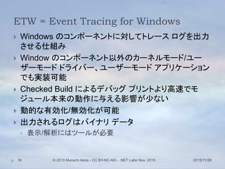 ETW = Event Tracing for Windows
2015/11/28© 2015 Murachi Akira - CC BY-NC-ND - .NET Labo Nov. 201516
 Windows のコンポーネントに対してトレース ログを出力
させる仕組み
 Window のコンポーネント以外のカーネルモード/ユー
ザーモード ドライバー、ユーザーモード アプリケーション
でも実装可能
 Checked Build によるデバッグ プリントより高速でモ
ジュール本来の動作に与える影響が少ない
 動的な有効化/無効化が可能
 出力されるログはバイナリ データ
 表示/解析にはツールが必要
 