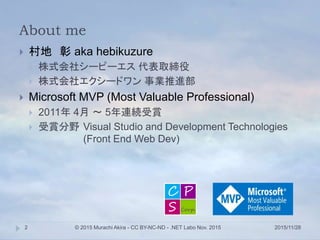 About me
 村地 彰 aka hebikuzure
 株式会社シーピーエス 代表取締役
 株式会社エクシードワン 事業推進部
 Microsoft MVP (Most Valuable Professional)
 2011年 4月 ～ 5年連続受賞
 受賞分野 Visual Studio and Development Technologies
(Front End Web Dev)
2015/11/28© 2015 Murachi Akira - CC BY-NC-ND - .NET Labo Nov. 20152
 