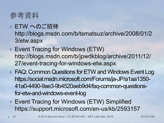 参考資料
2015/11/28© 2015 Murachi Akira - CC BY-NC-ND - .NET Labo Nov. 201523
 ETW へのご招待
http://blogs.msdn.com/b/tsmatsuz/archive/2008/01/2
3/etw.aspx
 Event Tracing for Windows (ETW)
http://blogs.msdn.com/b/jpwdkblog/archive/2011/12/
27/event-tracing-for-windows-etw.aspx
 FAQ: Common Questions for ETW and Windows Event Log
https://social.msdn.microsoft.com/Forums/ja-JP/a1aa1350-
41a0-4490-9ae3-9b4520aeb9d4/faq-common-questions-
for-etw-and-windows-event-log
 Event Tracing for Windows (ETW) Simplified
https://support.microsoft.com/en-us/kb/2593157
 