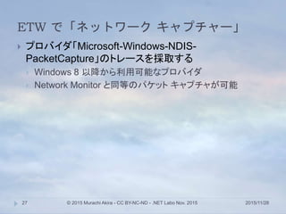 ETW で「ネットワーク キャプチャー」
2015/11/28© 2015 Murachi Akira - CC BY-NC-ND - .NET Labo Nov. 201527
 プロバイダ「Microsoft-Windows-NDIS-
PacketCapture」のトレースを採取する
 Windows 8 以降から利用可能なプロバイダ
 Network Monitor と同等のパケット キャプチャが可能
 