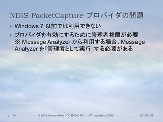 NDIS-PacketCapture プロバイダの問題
2015/11/28© 2015 Murachi Akira - CC BY-NC-ND - .NET Labo Nov. 201529
 Windows 7 以前では利用できない
 プロバイダを有効にするために管理者権限が必要
※ Message Analyzer から利用する場合、Message
Analyzer を「管理者として実行」する必要がある
 