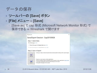 データの保存
2015/11/28© 2015 Murachi Akira - CC BY-NC-ND - .NET Labo Nov. 201536
 ツールバーの [Save] ボタン
 [File] メニュー – [Save]
 [Save as] で cap 形式 (Microsoft Network Monitor 形式) で
保存できる ⇒ Wireshark で開けます
 