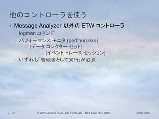 他のコントローラを使う
2015/11/28© 2015 Murachi Akira - CC BY-NC-ND - .NET Labo Nov. 201537
 Message Analyzer 以外の ETW コントローラ
 logman コマンド
 パフォーマンス モニタ (perfmon.exe)
– [データ コレクター セット]
– [イベント トレース セッション]
 いずれも「管理者として実行」が必要
 