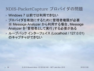 NDIS-PacketCapture プロバイダの問題
2015/11/28© 2015 Murachi Akira - CC BY-NC-ND - .NET Labo Nov. 201539
 Windows 7 以前では利用できない
 プロバイダを有効にするために管理者権限が必要
※ Message Analyzer から利用する場合、Message
Analyzer を「管理者として実行」する必要がある
 ループバック インターフェイス (Localhost / 127.0.01)
のキャプチャができない
 