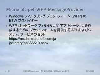 Microsoft-pef-WFP-MessageProvider
2015/11/28© 2015 Murachi Akira - CC BY-NC-ND - .NET Labo Nov. 201540
 Windows フィルタリング プラットフォーム (WFP) の
ETW プロバイダー
 WFP :ネットワーク フィルタリング アプリケーションを作
成するためのプラットフォームを提供する API およびシ
ステム サービスのセット
https://msdn.microsoft.com/ja-
jp/library/aa366510.aspx
 